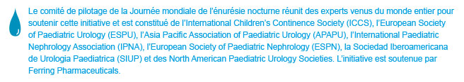 World Bedwetting Day was initiated and supported by the World Bedwetting Day Steering Committee, which consists of the International Children's Continence Society (ICCS), the European Society for Paediatric Urology (ESPU), the Asia Pacific Association of Paediatric Urologists (APAPU), the International Paediatric Nephrology Association (IPNA), the European Society of Paediatric Nephrology (ESPN), the Sociedad Iberoamericana de Urologia Paediatrica (SIUP), and the North American Paediatric Urology Societies. This initiative is supported by an unrestricted educational grant from Ferring Pharmaceuticals. This website is not intended for US residents.