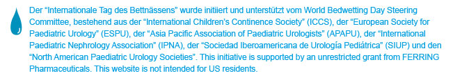 World Bedwetting Day was initiated and supported by the World Bedwetting Day Steering Committee, which consists of the International Children's Continence Society (ICCS), the European Society for Paediatric Urology (ESPU), the Asia Pacific Association of Paediatric Urologists (APAPU), the International Paediatric Nephrology Association (IPNA), the European Society of Paediatric Nephrology (ESPN), the Sociedad Iberoamericana de Urologia Paediatrica (SIUP), and the North American Paediatric Urology Societies. This initiative is supported by an unrestricted educational grant from Ferring Pharmaceuticals. This website is not intended for US residents.