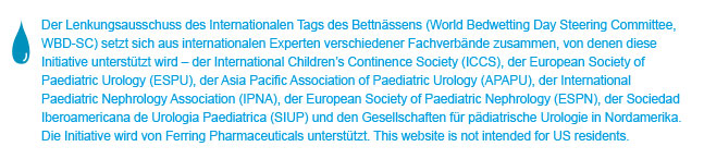 World Bedwetting Day was initiated and supported by the World Bedwetting Day Steering Committee, which consists of the International Children's Continence Society (ICCS), the European Society for Paediatric Urology (ESPU), the Asia Pacific Association of Paediatric Urologists (APAPU), the International Paediatric Nephrology Association (IPNA), the European Society of Paediatric Nephrology (ESPN), the Sociedad Iberoamericana de Urologia Paediatrica (SIUP), and the North American Paediatric Urology Societies. This initiative is supported by an unrestricted educational grant from Ferring Pharmaceuticals. This website is not intended for US residents.