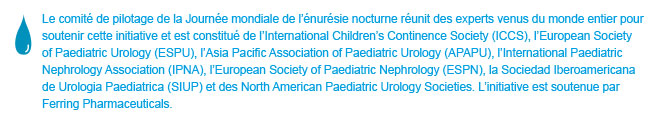 World Bedwetting Day was initiated and supported by the World Bedwetting Day Steering Committee, which consists of the International Children's Continence Society (ICCS), the European Society for Paediatric Urology (ESPU), the Asia Pacific Association of Paediatric Urologists (APAPU), the International Paediatric Nephrology Association (IPNA), the European Society of Paediatric Nephrology (ESPN), the Sociedad Iberoamericana de Urologia Paediatrica (SIUP), and the North American Paediatric Urology Societies. This initiative is supported by an unrestricted educational grant from Ferring Pharmaceuticals. This website is not intended for US residents.