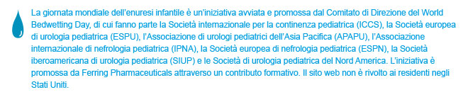 World Bedwetting Day was initiated and supported by the World Bedwetting Day Steering Committee, which consists of the International Children's Continence Society (ICCS), the European Society for Paediatric Urology (ESPU), the Asia Pacific Association of Paediatric Urologists (APAPU), the International Paediatric Nephrology Association (IPNA), the European Society of Paediatric Nephrology (ESPN), the Sociedad Iberoamericana de Urologia Paediatrica (SIUP), and the North American Paediatric Urology Societies. This initiative is supported by an unrestricted educational grant from Ferring Pharmaceuticals. This website is not intended for US residents.