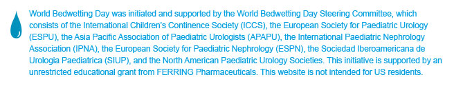 World Bedwetting Day was initiated and supported by the World Bedwetting Day Steering Committee, which consists of the International Children's Continence Society (ICCS), the European Society for Paediatric Urology (ESPU), the Asia Pacific Association of Paediatric Urologists (APAPU), the International Paediatric Nephrology Association (IPNA), the European Society of Paediatric Nephrology (ESPN), the Sociedad Iberoamericana de Urologia Paediatrica (SIUP), and the North American Paediatric Urology Societies. This initiative is supported by an unrestricted educational grant from Ferring Pharmaceuticals. This website is not intended for US residents.