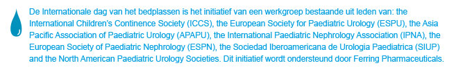 World Bedwetting Day was initiated and supported by the World Bedwetting Day Steering Committee, which consists of the International Children's Continence Society (ICCS), the European Society for Paediatric Urology (ESPU), the Asia Pacific Association of Paediatric Urologists (APAPU), the International Paediatric Nephrology Association (IPNA), the European Society of Paediatric Nephrology (ESPN), the Sociedad Iberoamericana de Urologia Paediatrica (SIUP), and the North American Paediatric Urology Societies. This initiative is supported by an unrestricted educational grant from Ferring Pharmaceuticals. This website is not intended for US residents.