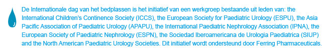 World Bedwetting Day was initiated and supported by the World Bedwetting Day Steering Committee, which consists of the International Children's Continence Society (ICCS), the European Society for Paediatric Urology (ESPU), the Asia Pacific Association of Paediatric Urologists (APAPU), the International Paediatric Nephrology Association (IPNA), the European Society of Paediatric Nephrology (ESPN), the Sociedad Iberoamericana de Urologia Paediatrica (SIUP), and the North American Paediatric Urology Societies. This initiative is supported by an unrestricted educational grant from Ferring Pharmaceuticals. This website is not intended for US residents.